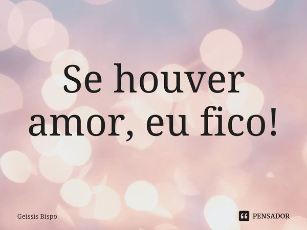 ⁠Se houver amor, eu fico!... Frase de Geissis Bispo.