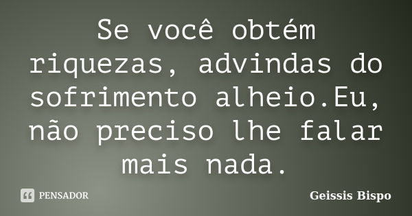 Se você obtém riquezas, advindas do sofrimento alheio.Eu, não preciso lhe falar mais nada.... Frase de Geissis Bispo.