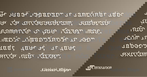 Se você reparar o caminho dos que te antecederam, saberás não somente o que fazer mas, sim o mais importante a ser observado, que é, o que, exatamente não fazer... Frase de Geissis Bispo.