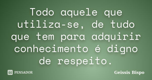 Todo aquele que utiliza-se, de tudo que tem para adquirir conhecimento é digno de respeito.... Frase de Geissis Bispo.