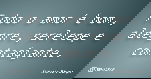 Todo o amor é bom, alegre, serelepe e contagiante.... Frase de Geissis Bispo.
