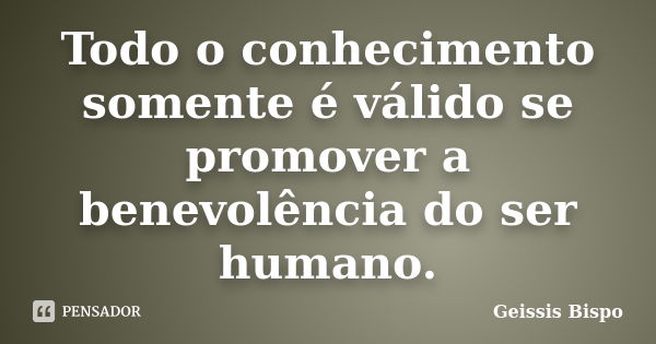 Todo o conhecimento somente é válido se promover a benevolência do ser humano.... Frase de Geissis Bispo.