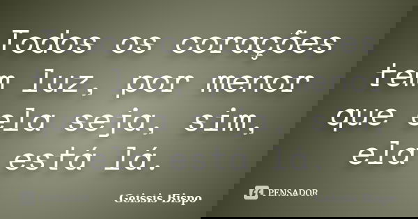 Todos os corações tem luz, por menor que ela seja, sim, ela está lá.... Frase de Geissis Bispo.