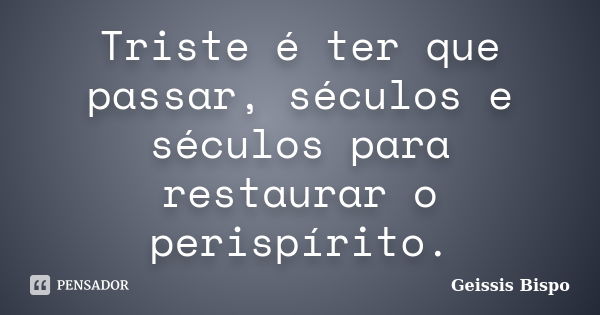 Triste é ter que passar, séculos e séculos para restaurar o perispírito.... Frase de Geissis Bispo.