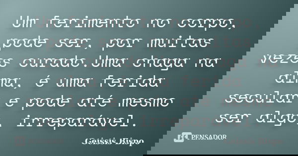 Um ferimento no corpo, pode ser, por muitas vezes curado.Uma chaga na alma, é uma ferida secular e pode até mesmo ser algo, irreparável.... Frase de Geissis Bispo.