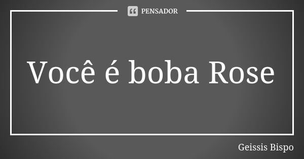 Você é boba Rose... Frase de Geissis Bispo.