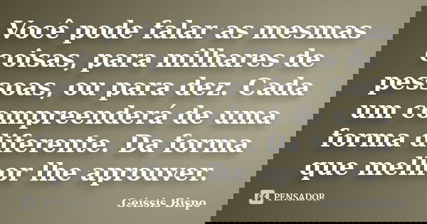 Você pode falar as mesmas coisas, para milhares de pessoas, ou para dez. Cada um compreenderá de uma forma diferente. Da forma que melhor lhe aprouver.... Frase de Geissis Bispo.
