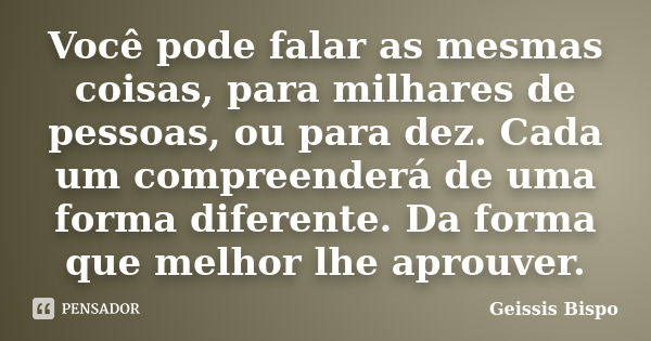 Você pode falar as mesmas coisas, para milhares de pessoas, ou para dez. Cada um compreenderá de uma forma diferente. Da forma que melhor lhe aprouver.... Frase de Geissis Bispo.