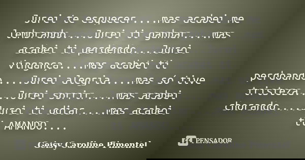 Jurei te esquecer....mas acabei me lembrando....Jurei ti ganhar....mas acabei ti perdendo....Jurei vingança....mas acabei ti perdoando....Jurei alegria....mas s... Frase de Geisy Caroline Pimentel.