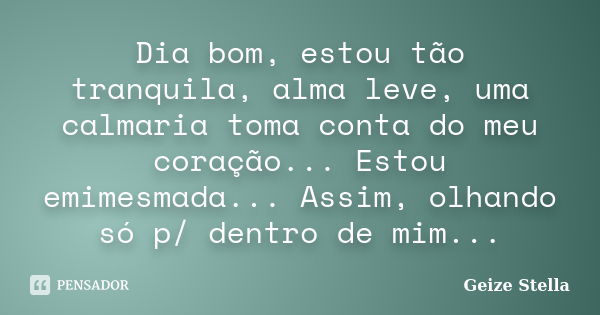 Dia bom, estou tão tranquila, alma leve, uma calmaria toma conta do meu coração... Estou emimesmada... Assim, olhando só p/ dentro de mim...... Frase de Geize Stella.