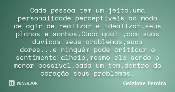 Cada pessoa tem um jeito,uma personalidade perceptíveis ao modo de agir de realizar e idealizar,seus planos e sonhos.Cada qual ,com suas duvidas seus problemas,... Frase de Geiziane Pereira.