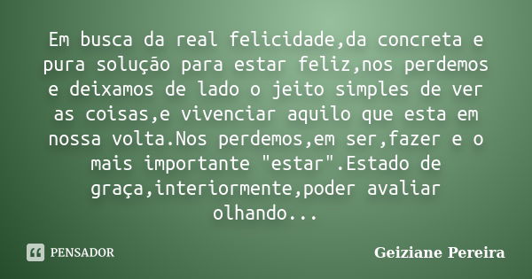 Em busca da real felicidade,da concreta e pura solução para estar feliz,nos perdemos e deixamos de lado o jeito simples de ver as coisas,e vivenciar aquilo que ... Frase de Geiziane Pereira.