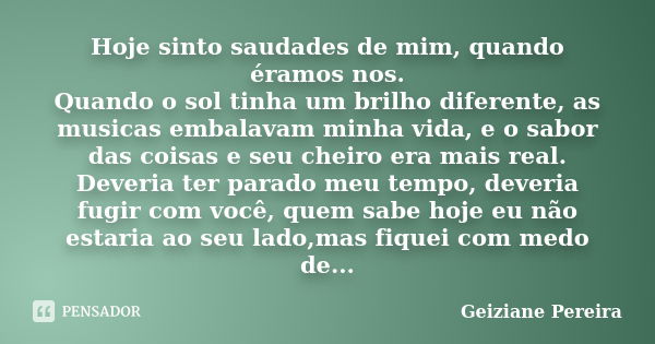 Hoje sinto saudades de mim, quando éramos nos. Quando o sol tinha um brilho diferente, as musicas embalavam minha vida, e o sabor das coisas e seu cheiro era ma... Frase de Geiziane Pereira.