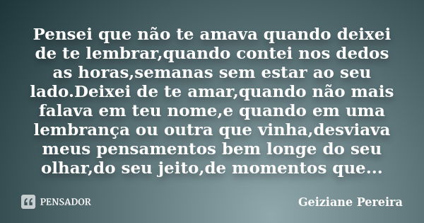 Pensei que não te amava quando deixei de te lembrar,quando contei nos dedos as horas,semanas sem estar ao seu lado.Deixei de te amar,quando não mais falava em t... Frase de Geiziane Pereira.