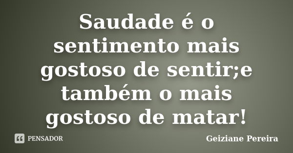 Saudade é o sentimento mais gostoso de sentir;e também o mais gostoso de matar!... Frase de Geiziane Pereira.