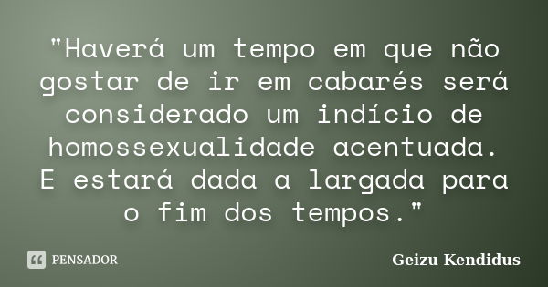 "Haverá um tempo em que não gostar de ir em cabarés será considerado um indício de homossexualidade acentuada. E estará dada a largada para o fim dos tempo... Frase de Geizu Kendidus.