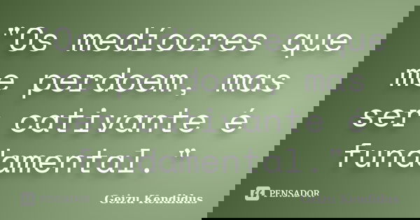 "Os medíocres que me perdoem, mas ser cativante é fundamental."... Frase de Geizu Kendidus.