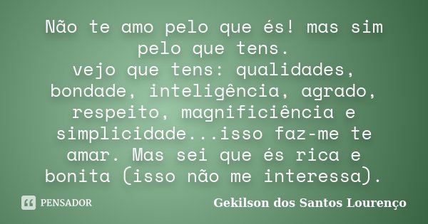 Não te amo pelo que és! mas sim pelo que tens. vejo que tens: qualidades, bondade, inteligência, agrado, respeito, magnificiência e simplicidade...isso faz-me t... Frase de Gekilson dos Santos Lourenço.