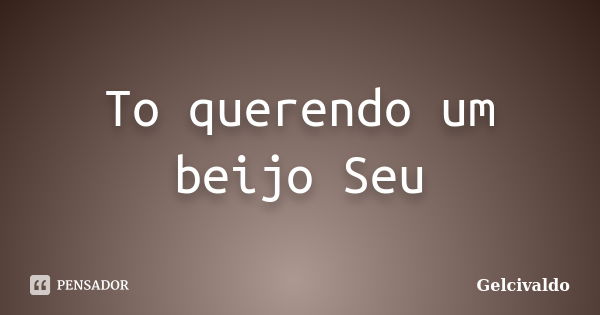 To querendo um beijo Seu... Frase de Gelcivaldo.