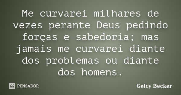 Me curvarei milhares de vezes perante Deus pedindo forças e sabedoria; mas jamais me curvarei diante dos problemas ou diante dos homens.... Frase de Gelcy Becker.