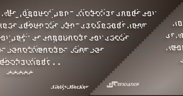 Me joguei por inteiro onde eu nunca deveria ter colocado nem o meu pé; e enquanto eu caía meus sentimentos iam se destruindo... *****... Frase de Gelcy Becker.