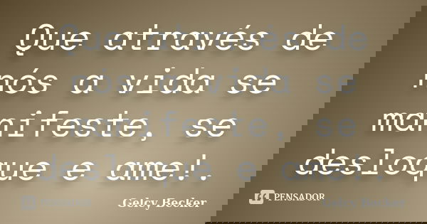 Que através de nós a vida se manifeste, se desloque e ame!.... Frase de Gelcy Becker.