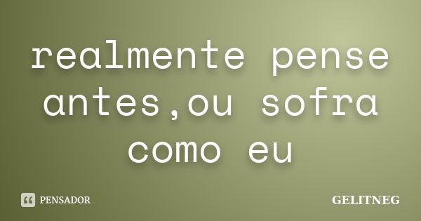 realmente pense antes,ou sofra como eu... Frase de gelitneg.