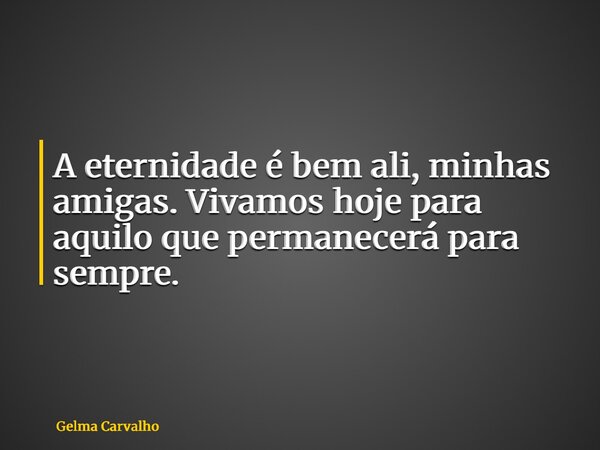 A eternidade é bem ali, minhas amigas. Vivamos hoje para aquilo que permanecerá para sempre.... Frase de Gelma Carvalho.