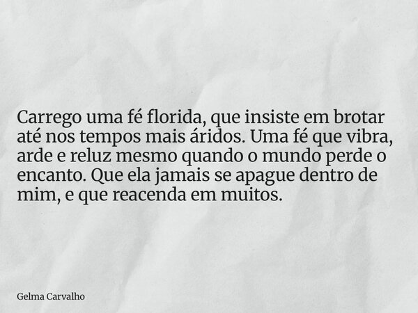 Carrego uma fé florida, que insiste em brotar até nos tempos mais áridos. Uma fé que vibra, arde e reluz mesmo quando o mundo perde o encanto. Que ela jamais se... Frase de Gelma Carvalho.