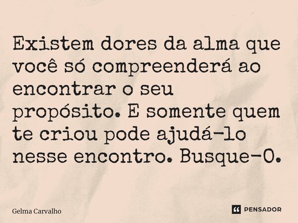 Existem dores da alma que você só compreenderá ao encontrar o seu propósito. E somente quem te criou pode ajudá-lo nesse encontro. Busque-O.... Frase de Gelma Carvalho.