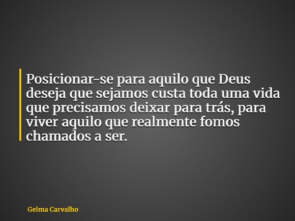 Posicionar-se para aquilo que Deus deseja que sejamos custa toda uma vida que precisamos deixar para trás, para viver aquilo que realmente fomos chamados a ser.... Frase de Gelma Carvalho.