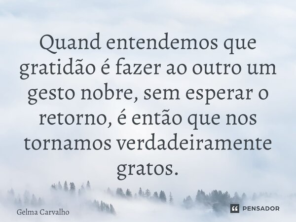 Quando entendemos que gratidão é fazer ao outro um gesto nobre, sem esperar o retorno, é então que nos tornamos verdadeiramente gratos.... Frase de Gelma Carvalho.