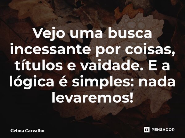 Vejo uma busca incessante por coisas, títulos e vaidade. E a lógica é simples: nada levaremos!... Frase de Gelma Carvalho.