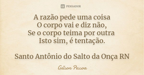 A razão pede uma coisa
O corpo vai e diz não,
Se o corpo teima por outra Isto sim, é tentação. Santo Antônio do Salto da Onça RN... Frase de Gélson Pessoa.