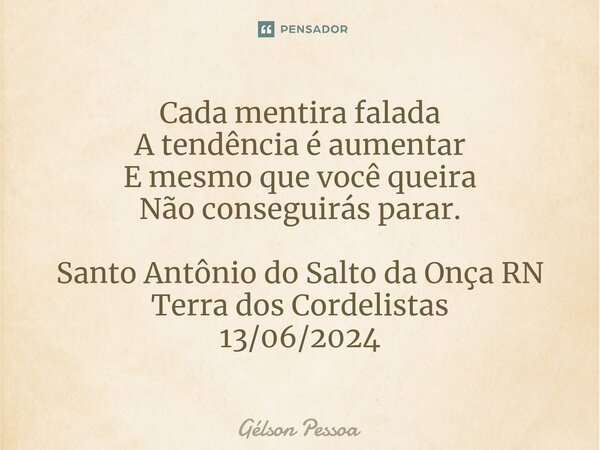 ⁠Cada mentira falada A tendência é aumentar E mesmo que você queira Não conseguirás parar. Santo Antônio do Salto da Onça RN Terra dos Cordelistas 13/06/2024... Frase de Gélson Pessoa.