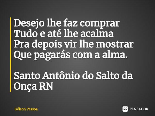 ⁠Desejo lhe faz comprar Tudo e até lhe acalma Pra depois vir lhe mostrar Que pagarás com a alma. Santo Antônio do Salto da Onça RN... Frase de Gélson Pessoa.