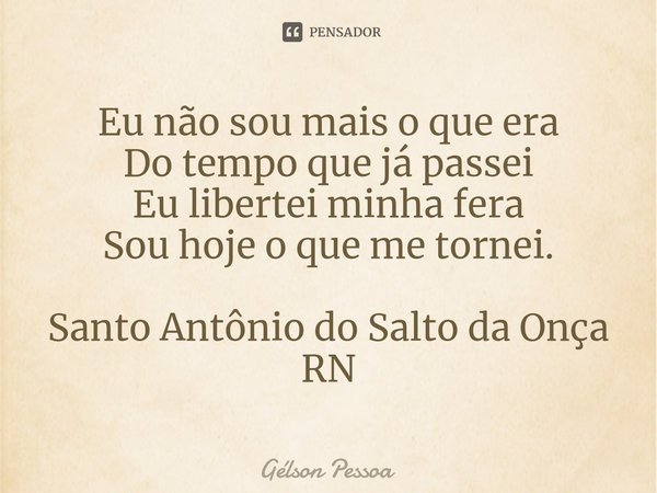 ⁠Eu não sou mais o que era
Do tempo que já passei
Eu libertei minha fera
Sou hoje o que me tornei. Santo Antônio do Salto da Onça RN... Frase de Gélson Pessoa.