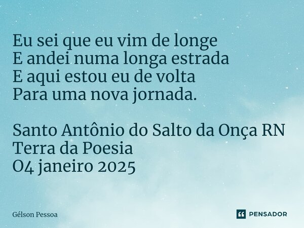 Eu sei que eu vim de longe E andei numa longa estrada E aqui estou eu de volta Para uma nova jornada. Santo Antônio do Salto da Onça RN Terra da Poesia O4 janei... Frase de Gélson Pessoa.