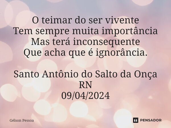 ⁠O teimar do ser vivente Tem sempre muita importância Mas terá inconsequente Que acha que é ignorância. Santo Antônio do Salto da Onça RN 09/04/2024... Frase de Gélson Pessoa.