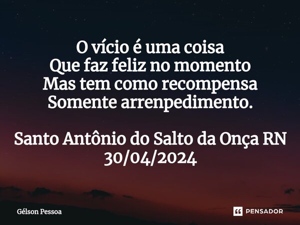 O vício é uma coisa Que faz feliz no momento Mas tem como recompensa Somente arrenpedimento. Santo Antônio do Salto da Onça RN 30/04/2024... Frase de Gélson Pessoa.