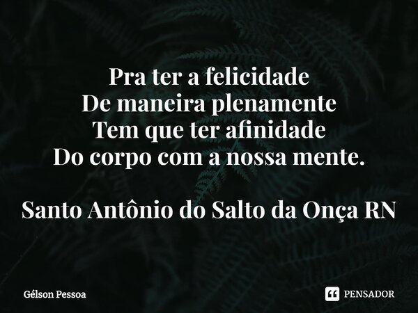 ⁠Pra ter a felicidade De maneira plenamente Tem que ter afinidade Do corpo com a nossa mente. Santo Antônio do Salto da Onça RN... Frase de Gélson Pessoa.