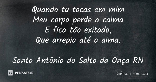 Quando tu tocas em mim
Meu corpo perde a calma
E fica tão exitado,
Que arrepia até a alma. Santo Antônio do Salto da Onça RN... Frase de Gélson Pessoa.