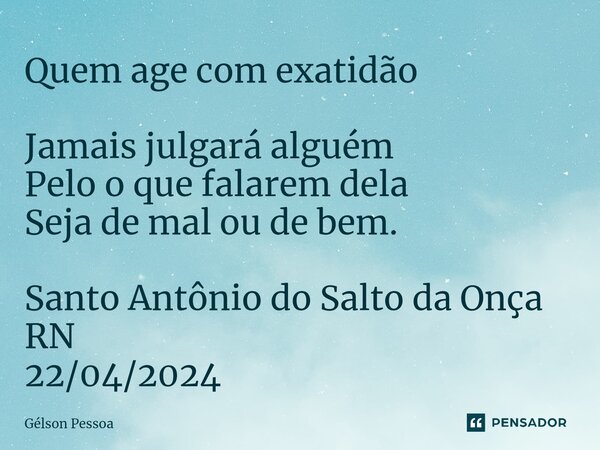 Quem age com exatidão Jamais julgará alguém Pelo o que falarem dela Seja de mal ou de bem. Santo Antônio do Salto da Onça RN 22/04/2024... Frase de Gélson Pessoa.