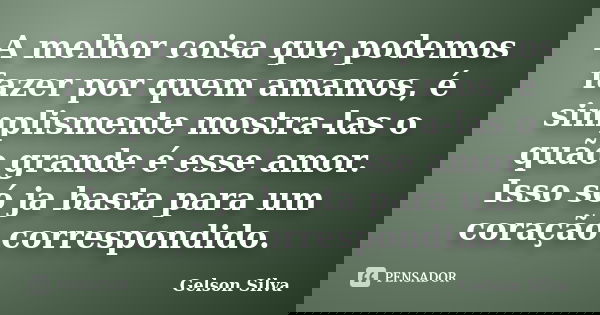 A melhor coisa que podemos fazer por quem amamos, é simplismente mostra-las o quão grande é esse amor. Isso só ja basta para um coração correspondido.... Frase de Gelson Silva.