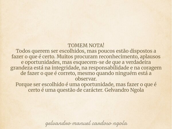 TOMEM NOTA! Todos querem ser escolhidos, mas poucos estão dispostos a fazer o que é certo. Muitos procuram reconhecimento, aplausos e oportunidades, mas esquece... Frase de gelvandro manuel cardoso ngola.