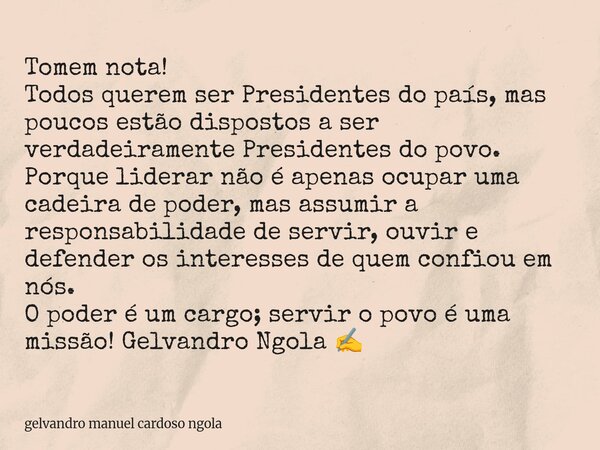 Tomem nota! Todos querem ser Presidentes do país, mas poucos estão dispostos a ser verdadeiramente Presidentes do povo. Porque liderar não é apenas ocupar uma c... Frase de gelvandro manuel cardoso ngola.