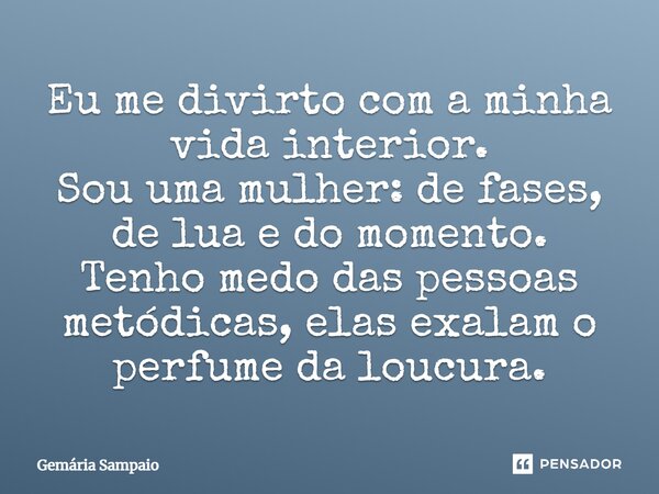 Eu me divirto com a minha vida interior. Sou uma mulher: de fases, de lua e do momento. Tenho medo das pessoas metódicas, elas exalam o perfume da loucura.... Frase de Gemária Sampaio.