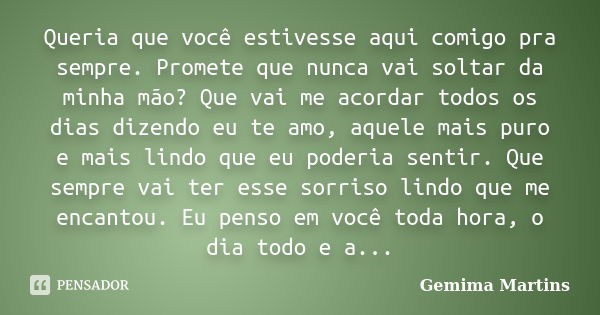 Queria que você estivesse aqui comigo pra sempre. Promete que nunca vai soltar da minha mão? Que vai me acordar todos os dias dizendo eu te amo, aquele mais pur... Frase de Gemima Martins.