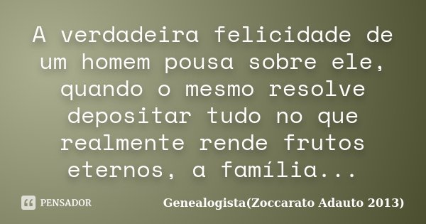 A verdadeira felicidade de um homem pousa sobre ele, quando o mesmo resolve depositar tudo no que realmente rende frutos eternos, a família...... Frase de Genealogista Zoccarato Adauto 2013.