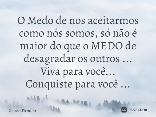 ⁠O Medo de nos aceitarmos como nós somos, só não é maior do que o MEDO de desagradar os outros ...
Viva para você...
Conquiste para você ...... Frase de Geneci Firmino.